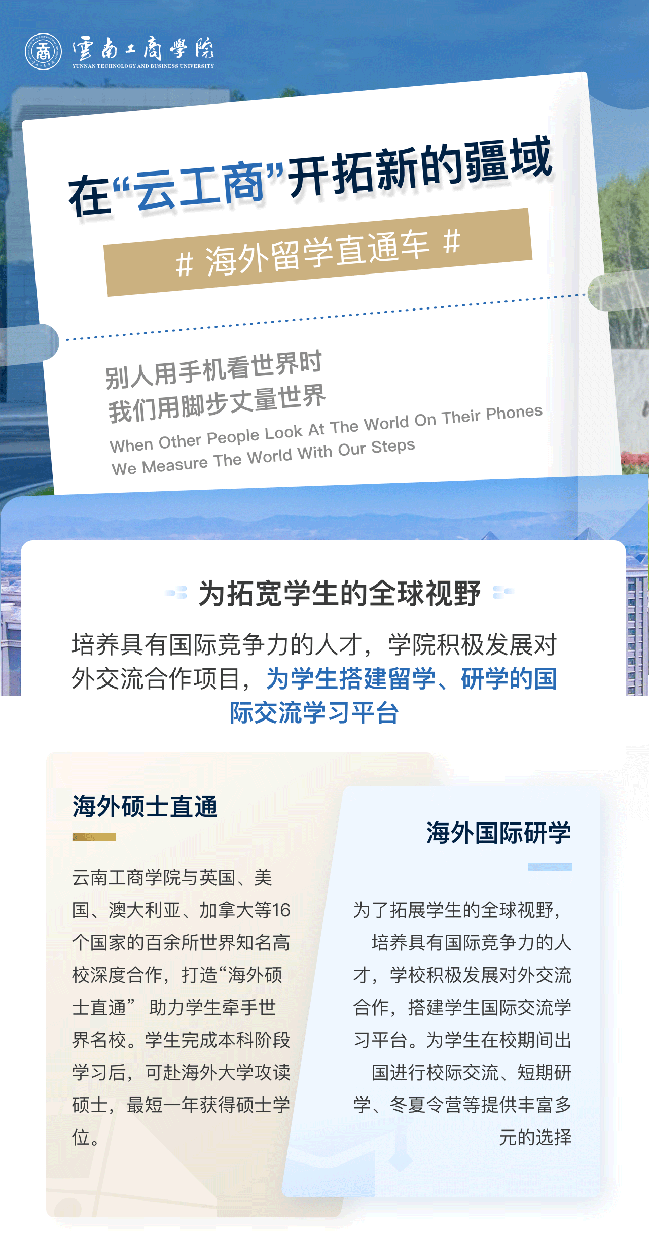 在“云工商”开拓新的疆域：为拓宽学生的全球视野。培养具有国际竞争力的人才，学院积极发展对外交流合作项目，为学生搭建留学、研学的国际交流学习平台。海外硕士直通：2026世界杯官方合作网站与英国、美国、澳大利亚、加拿大等16个国家的百余所世界知名高校深度合作，打造“海外硕士直通”  助力学生牵手世界名校。学生完成本科阶段学习后，可赴海外大学攻读硕士，最短一年获得硕士学位。海外国际研学：为了拓展学生的全球视野，培养具有国际竞争力的人才，学校积极发展对外交流合作，搭建学生国际交流学习平台。为学生在校期间出国进行校际交流、短期研学、冬夏令营等提供丰富多元的选择。